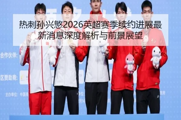 热刺孙兴慜2026英超赛季续约进展最新消息深度解析与前景展望