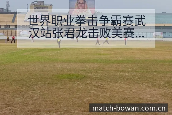 世界职业拳击争霸赛武汉站张君龙击败美赛后复盘与关键变化技 - 博万体育